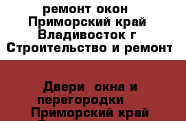 ремонт окон - Приморский край, Владивосток г. Строительство и ремонт » Двери, окна и перегородки   . Приморский край,Владивосток г.